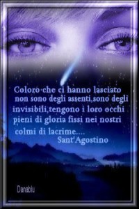 Coloro che ci hanno lasciato non sono degli assenti, sono degli invisibili; tengono i loro occhi, colmi di gioia, fissi nei nostri, colmi di lacrime.